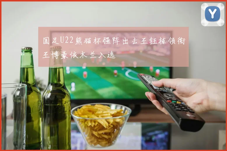 国足U22熊猫杯强阵出击王钰栋领衔王博豪依木兰入选
