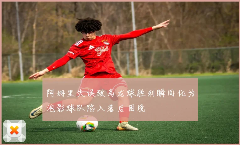 阿姆里失误致乌龙球胜利瞬间化为泡影球队陷入落后困境