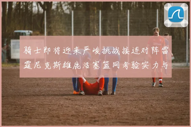 骑士即将迎来严峻挑战接连对阵雷霆尼克斯雄鹿活塞篮网考验实力与韧性