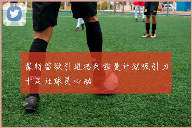 蒙特雷欲引进格列兹曼计划吸引力十足让球员心动