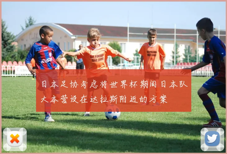 日本足协考虑将世界杯期间日本队大本营设在达拉斯附近的方案