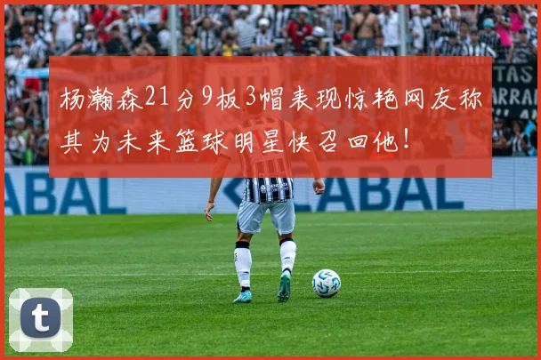 杨瀚森21分9板3帽表现惊艳网友称其为未来篮球明星快召回他！