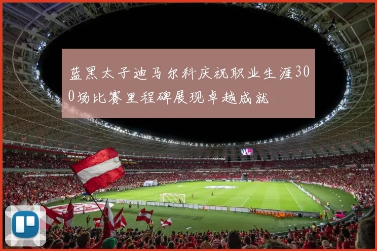 蓝黑太子迪马尔科庆祝职业生涯300场比赛里程碑展现卓越成就