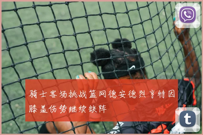 骑士客场挑战篮网德安德烈亨特因膝盖伤势继续缺阵