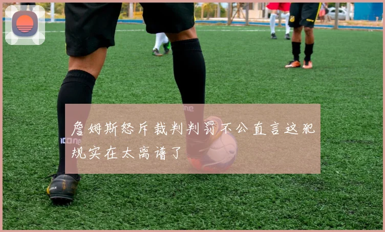 詹姆斯怒斥裁判判罚不公直言这犯规实在太离谱了