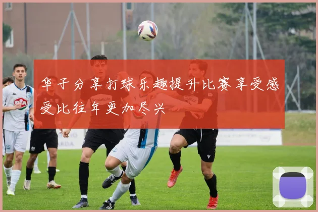 华子分享打球乐趣提升比赛享受感受比往年更加尽兴