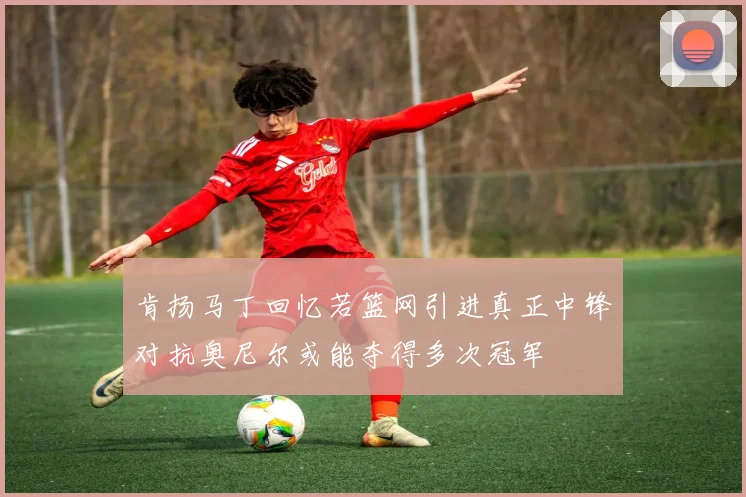 肯扬马丁回忆若篮网引进真正中锋对抗奥尼尔或能夺得多次冠军