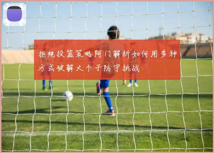 拒绝投篮策略阿门解析如何用多种方式破解大个子防守挑战