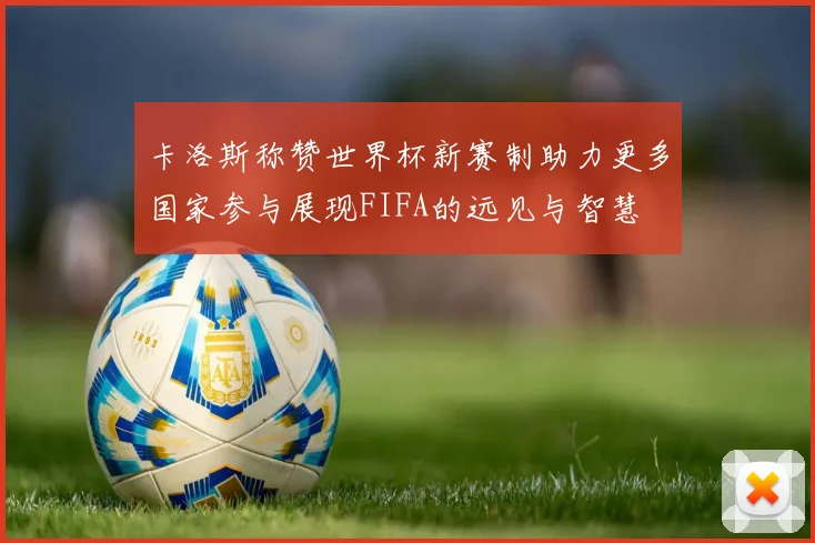 卡洛斯称赞世界杯新赛制助力更多国家参与展现FIFA的远见与智慧