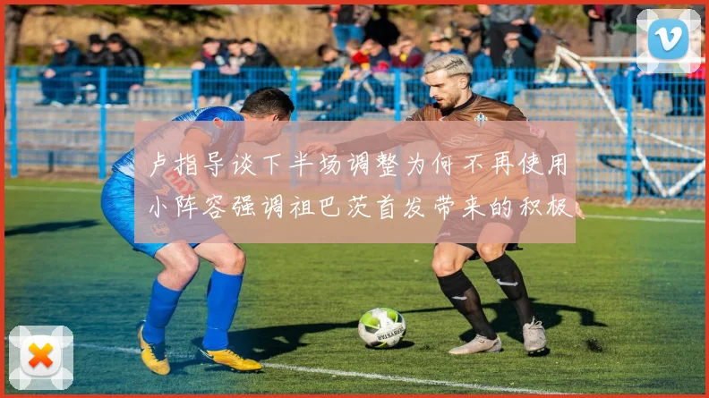 卢指导谈下半场调整为何不再使用小阵容强调祖巴茨首发带来的积极效果