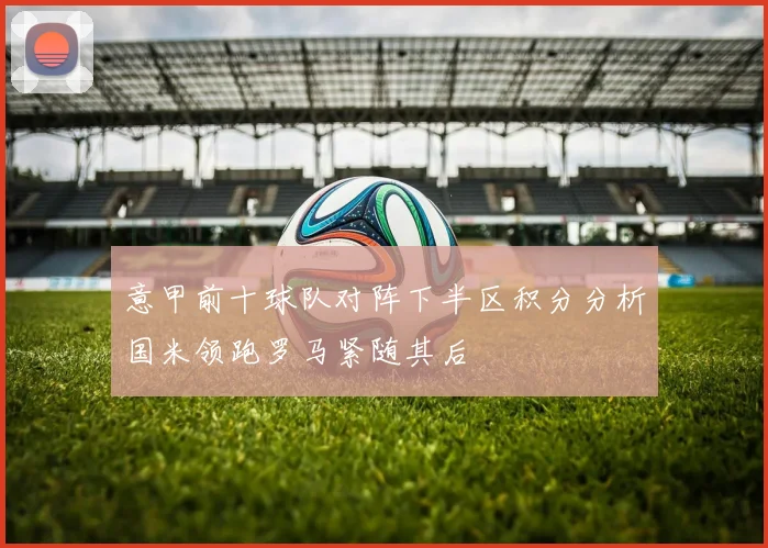 意甲前十球队对阵下半区积分分析国米领跑罗马紧随其后