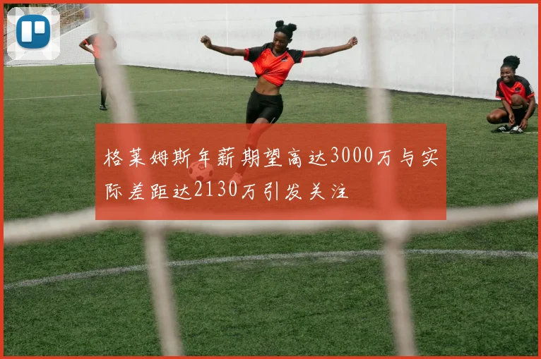 格莱姆斯年薪期望高达3000万与实际差距达2130万引发关注