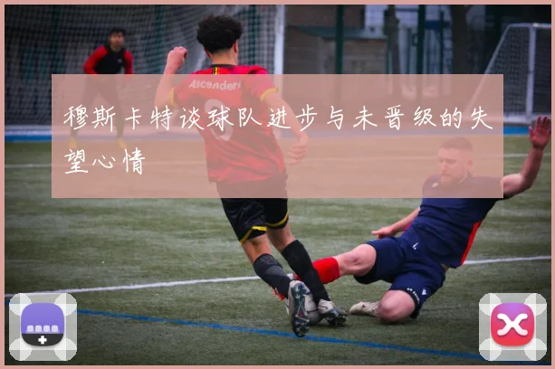 穆斯卡特谈球队进步与未晋级的失望心情