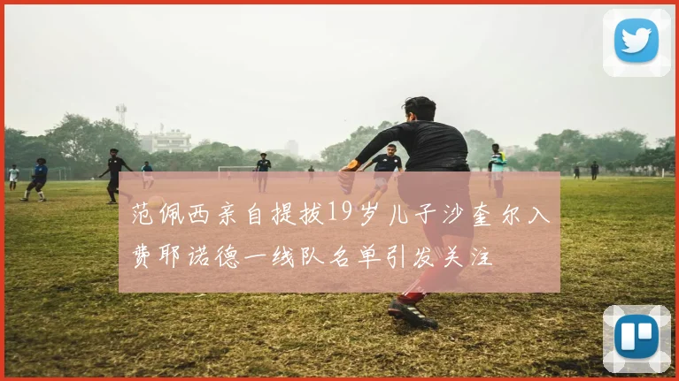 范佩西亲自提拔19岁儿子沙奎尔入费耶诺德一线队名单引发关注