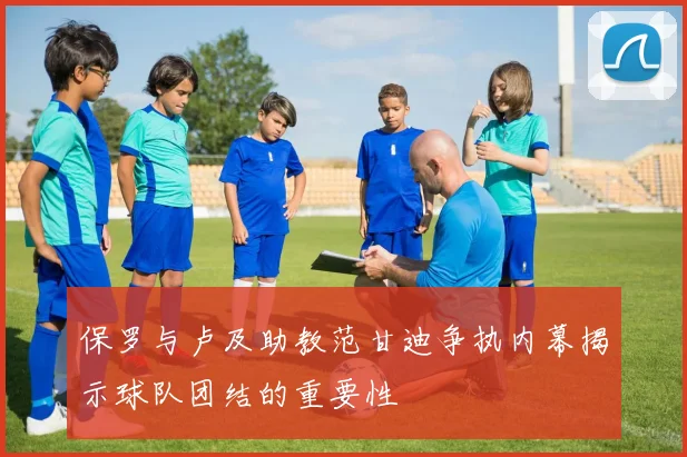 保罗与卢及助教范甘迪争执内幕揭示球队团结的重要性