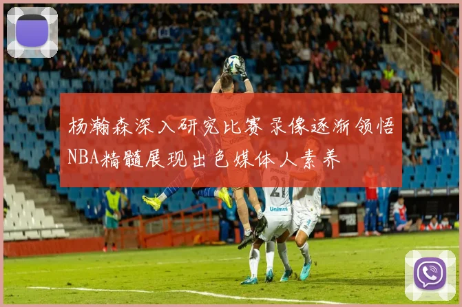 杨瀚森深入研究比赛录像逐渐领悟NBA精髓展现出色媒体人素养