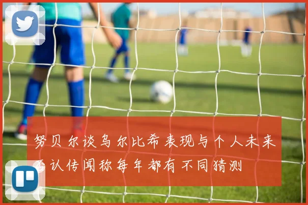 努贝尔谈乌尔比希表现与个人未来否认传闻称每年都有不同猜测