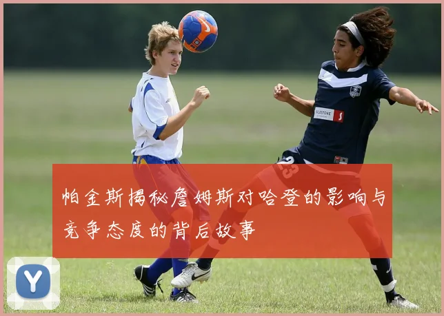 帕金斯揭秘詹姆斯对哈登的影响与竞争态度的背后故事