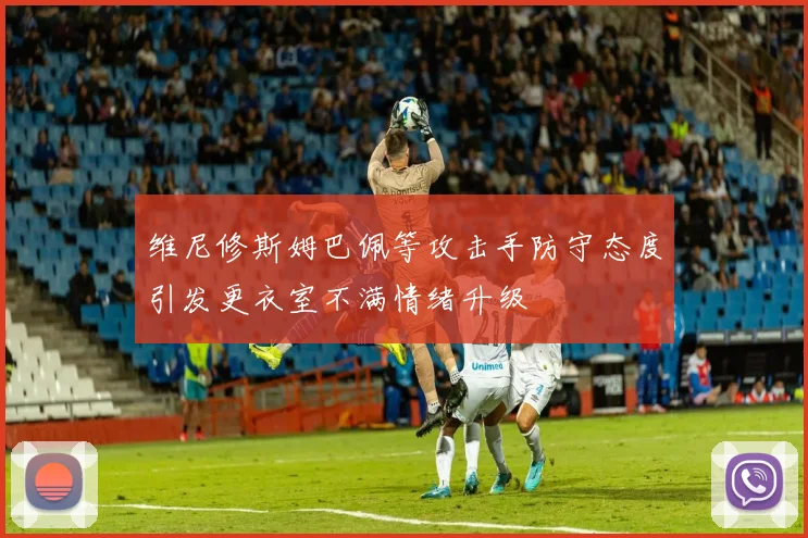维尼修斯姆巴佩等攻击手防守态度引发更衣室不满情绪升级