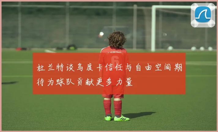 杜兰特谈乌度卡信任与自由空间期待为球队贡献更多力量