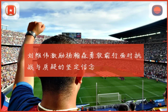 刘维伟激励杨瀚森勇敢前行面对挑战与质疑的坚定信念