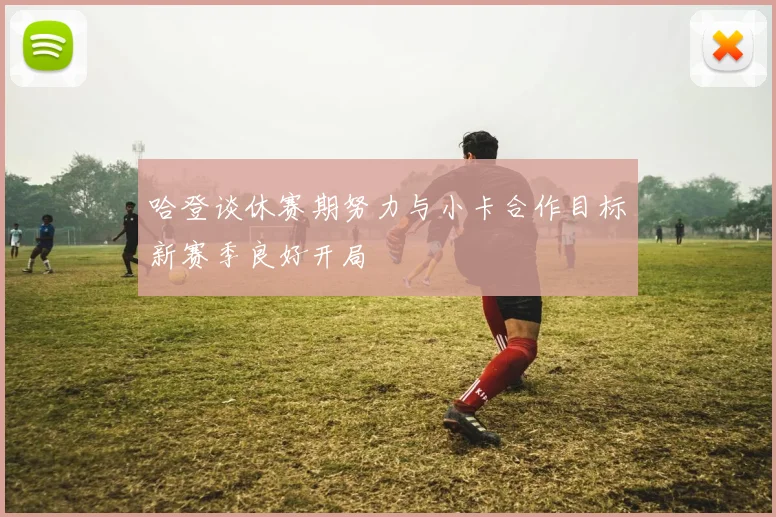 哈登谈休赛期努力与小卡合作目标新赛季良好开局