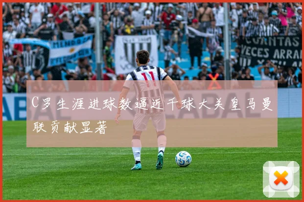 C罗生涯进球数逼近千球大关皇马曼联贡献显著