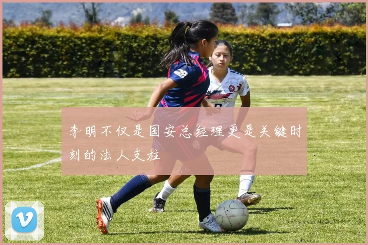 李明不仅是国安总经理更是关键时刻的法人支柱