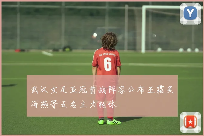 武汉女足亚冠首战阵容公布王霜吴海燕等五名主力轮休