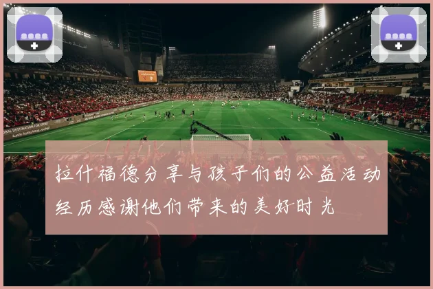 拉什福德分享与孩子们的公益活动经历感谢他们带来的美好时光