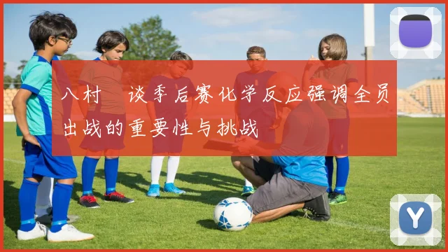 八村塁谈季后赛化学反应强调全员出战的重要性与挑战