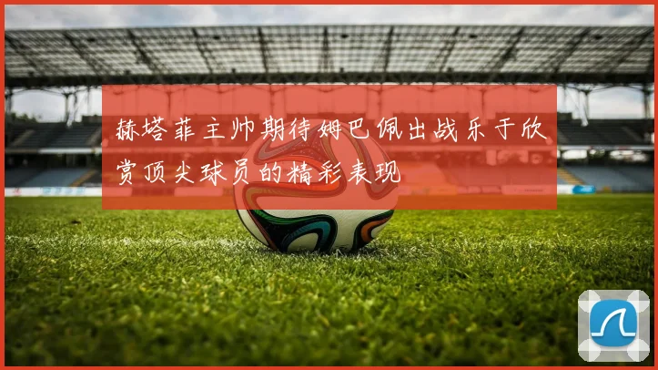 赫塔菲主帅期待姆巴佩出战乐于欣赏顶尖球员的精彩表现