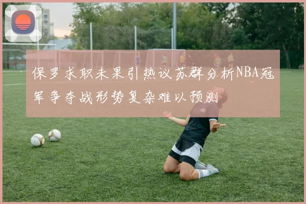 保罗求职未果引热议苏群分析NBA冠军争夺战形势复杂难以预测