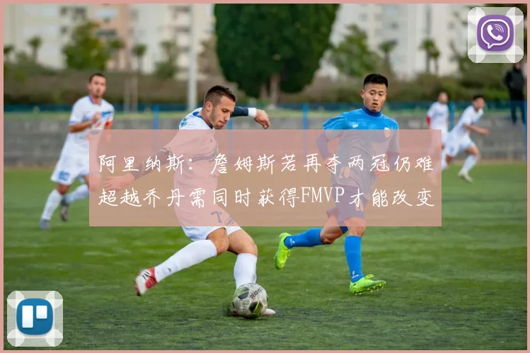 阿里纳斯：詹姆斯若再夺两冠仍难超越乔丹需同时获得FMVP才能改变局面