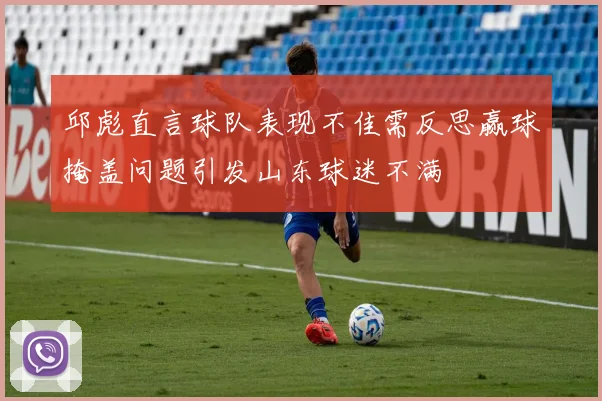 邱彪直言球队表现不佳需反思赢球掩盖问题引发山东球迷不满