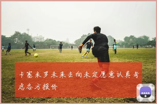 卡塞米罗未来去向未定愿意认真考虑各方报价
