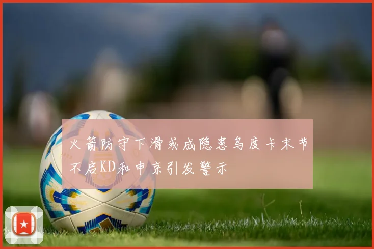 火箭防守下滑或成隐患乌度卡末节不启KD和申京引发警示