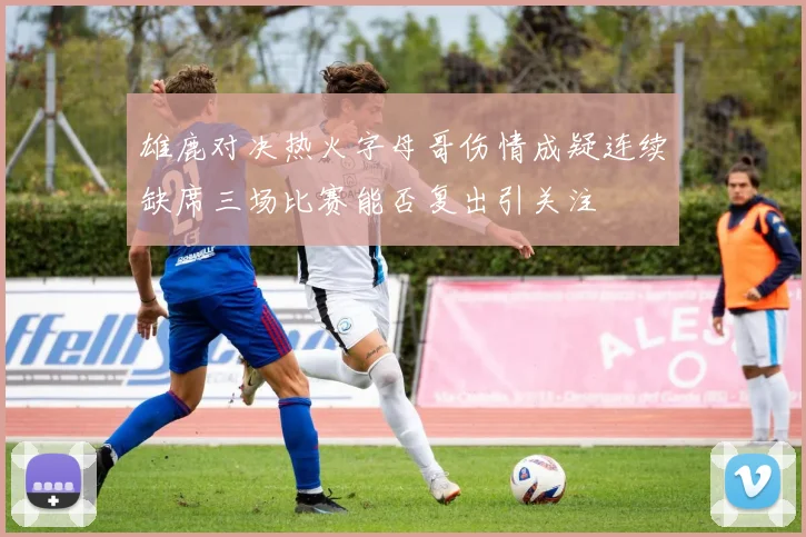 雄鹿对决热火字母哥伤情成疑连续缺席三场比赛能否复出引关注
