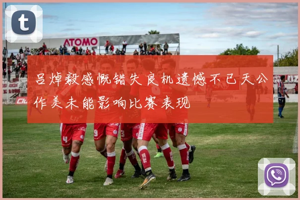 吕焯毅感慨错失良机遗憾不已天公作美未能影响比赛表现