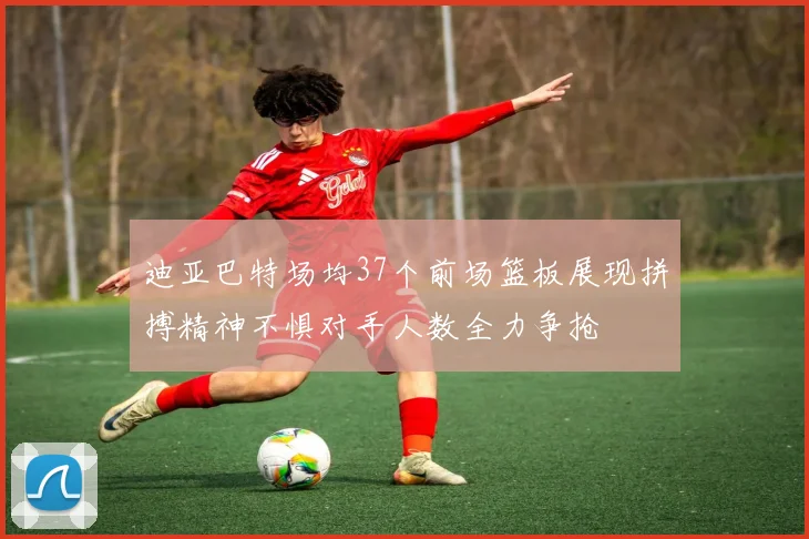 迪亚巴特场均37个前场篮板展现拼搏精神不惧对手人数全力争抢