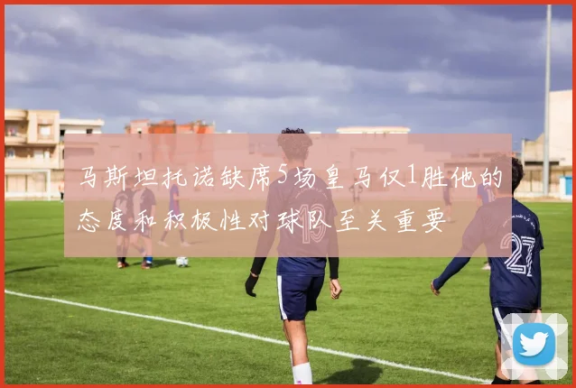 马斯坦托诺缺席5场皇马仅1胜他的态度和积极性对球队至关重要